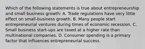 Which of the following statements is true about entrepreneurship and small business growth: A. Trade regulations have very little effect on small-business growth. B. Many people start entrepreneurial ventures during times of economic recession. C. Small business start-ups are taxed at a higher rate than multinational companies. D. Consumer spending is a primary factor that influences entrepreneurial success.