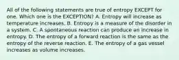 All of the following statements are true of entropy EXCEPT for one. Which one is the EXCEPTION? A. Entropy will increase as temperature increases. B. Entropy is a measure of the disorder in a system. C. A spontaneous reaction can produce an increase in entropy. D. The entropy of a forward reaction is the same as the entropy of the reverse reaction. E. The entropy of a gas vessel increases as volume increases.