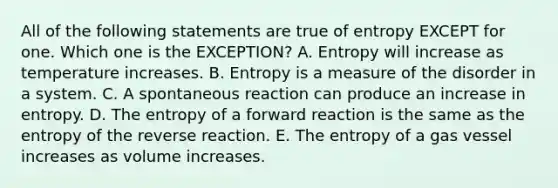 All of the following statements are true of entropy EXCEPT for one. Which one is the EXCEPTION? A. Entropy will increase as temperature increases. B. Entropy is a measure of the disorder in a system. C. A spontaneous reaction can produce an increase in entropy. D. The entropy of a forward reaction is the same as the entropy of the reverse reaction. E. The entropy of a gas vessel increases as volume increases.