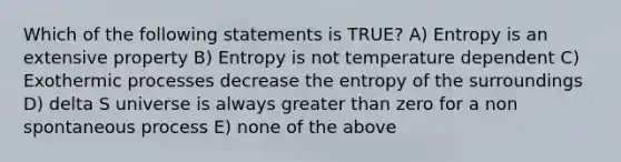 Which of the following statements is TRUE? A) Entropy is an extensive property B) Entropy is not temperature dependent C) Exothermic processes decrease the entropy of the surroundings D) delta S universe is always greater than zero for a non spontaneous process E) none of the above