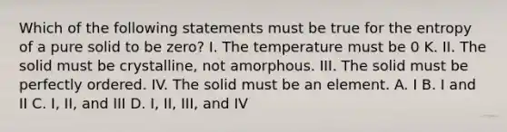 Which of the following statements must be true for the entropy of a pure solid to be zero? I. The temperature must be 0 K. II. The solid must be crystalline, not amorphous. III. The solid must be perfectly ordered. IV. The solid must be an element. A. I B. I and II C. I, II, and III D. I, II, III, and IV