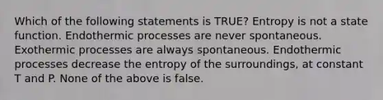 Which of the following statements is TRUE? Entropy is not a state function. Endothermic processes are never spontaneous. Exothermic processes are always spontaneous. Endothermic processes decrease the entropy of the surroundings, at constant T and P. None of the above is false.