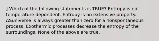 ] Which of the following statements is TRUE? Entropy is not temperature dependent. Entropy is an extensive property. ΔSuniverse is always greater than zero for a nonspontaneous process. Exothermic processes decrease the entropy of the surroundings. None of the above are true.