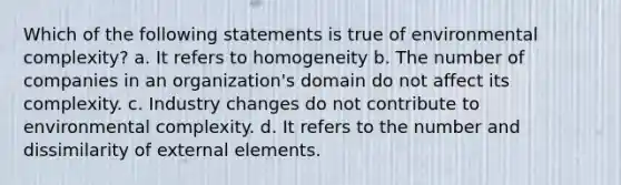 Which of the following statements is true of environmental complexity? a. It refers to homogeneity b. The number of companies in an organization's domain do not affect its complexity. c. Industry changes do not contribute to environmental complexity. d. It refers to the number and dissimilarity of external elements.