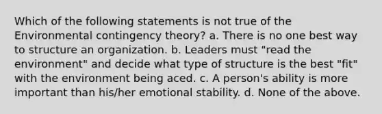 Which of the following statements is not true of the Environmental <a href='https://www.questionai.com/knowledge/kC9rxkf3Im-contingency-theory' class='anchor-knowledge'>contingency theory</a>? a. There is no one best way to structure an organization. b. Leaders must "read the environment" and decide what type of structure is the best "fit" with the environment being aced. c. A person's ability is more important than his/her emotional stability. d. None of the above.