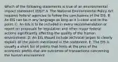 Which of the following statements is true of an environmental impact statement (EIS)? A. The National Environmental Policy Act requires federal agencies to follow the conclusions of the EIS. B. An EIS can be in any language as long as it is clear and to the point. C. An EIS is to be included in every recommendation or report on proposals for legislation and other major federal actions significantly affecting the quality of the human environment. D. An EIS should include technical jargon to clearly explain all the points mentioned in the statement. E. The EIS is usually a short list of points that hints at the pros of the economic profits that are outcomes of transactions concerning the human environment.