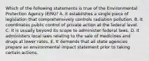 Which of the following statements is true of the Environmental Protection Agency (EPA)? A. It establishes a single piece of legislation that comprehensively controls radiation pollution. B. It coordinates public control of private action at the federal level. C. It is usually beyond its scope to administer federal laws. D. It administers local laws relating to the sale of medicines and drugs at lower rates. E. It demands that all state agencies prepare an environmental impact statement prior to taking certain actions.