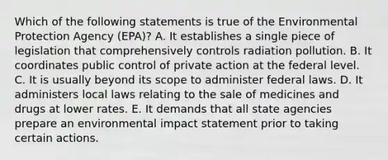 Which of the following statements is true of the Environmental Protection Agency (EPA)? A. It establishes a single piece of legislation that comprehensively controls radiation pollution. B. It coordinates public control of private action at the federal level. C. It is usually beyond its scope to administer federal laws. D. It administers local laws relating to the sale of medicines and drugs at lower rates. E. It demands that all state agencies prepare an environmental impact statement prior to taking certain actions.