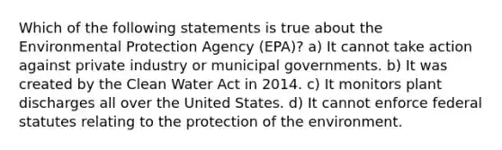 Which of the following statements is true about the Environmental Protection Agency (EPA)? a) It cannot take action against private industry or municipal governments. b) It was created by the Clean Water Act in 2014. c) It monitors plant discharges all over the United States. d) It cannot enforce federal statutes relating to the protection of the environment.