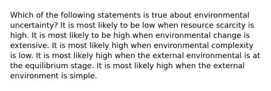 Which of the following statements is true about environmental uncertainty? It is most likely to be low when resource scarcity is high. It is most likely to be high when environmental change is extensive. It is most likely high when environmental complexity is low. It is most likely high when the external environmental is at the equilibrium stage. It is most likely high when the external environment is simple.