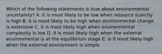 Which of the following statements is true about environmental uncertainty? A. it is most likely to be low when resource scarcity is high B. it is most likely to be high when environmental change is extensive C. it is most likely high when environmental complexity is low D. it is most likely high when the external environmental is at the equilibrium stage E. is it most likely high when the external environment is simple