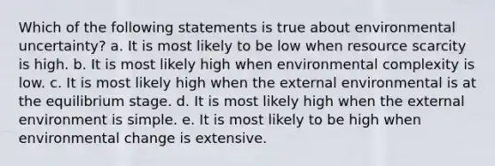 Which of the following statements is true about environmental uncertainty? a. It is most likely to be low when resource scarcity is high. b. It is most likely high when environmental complexity is low. c. It is most likely high when the external environmental is at the equilibrium stage. d. It is most likely high when the external environment is simple. e. It is most likely to be high when environmental change is extensive.