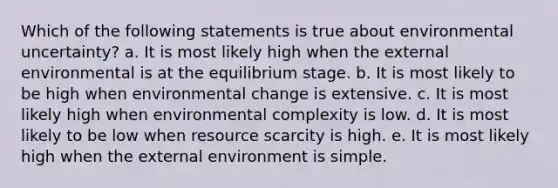 Which of the following statements is true about environmental uncertainty? a. It is most likely high when the external environmental is at the equilibrium stage. b. It is most likely to be high when environmental change is extensive. c. It is most likely high when environmental complexity is low. d. It is most likely to be low when resource scarcity is high. e. It is most likely high when the external environment is simple.