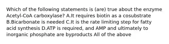 Which of the following statements is (are) true about the enzyme Acetyl-CoA carboxylase? A.It requires biotin as a cosubstrate B.Bicarbonate is needed C.It is the rate limiting step for fatty acid synthesis D.ATP is required, and AMP and ultimately to inorganic phosphate are byproducts All of the above