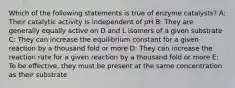 Which of the following statements is true of enzyme catalysts? A: Their catalytic activity is independent of pH B: They are generally equally active on D and L isomers of a given substrate C: They can increase the equilibrium constant for a given reaction by a thousand fold or more D: They can increase the reaction rate for a given reaction by a thousand fold or more E: To be effective, they must be present at the same concentration as their substrate