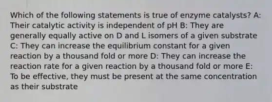 Which of the following statements is true of enzyme catalysts? A: Their catalytic activity is independent of pH B: They are generally equally active on D and L isomers of a given substrate C: They can increase the equilibrium constant for a given reaction by a thousand fold or more D: They can increase the reaction rate for a given reaction by a thousand fold or more E: To be effective, they must be present at the same concentration as their substrate