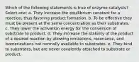 Which of the following statements is true of enzyme catalysts? Select one: a. They increase the equilibrium constant for a reaction, thus favoring product formation. b. To be effective they must be present at the same concentration as their substrates. c. They lower the activation energy for the conversion of substrate to product. d. They increase the stability of the product of a desired reaction by allowing ionizations, resonance, and isomerizations not normally available to substrates. e. They bind to substrates, but are never covalently attached to substrate or product.