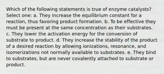 Which of the following statements is true of enzyme catalysts? Select one: a. They increase the equilibrium constant for a reaction, thus favoring product formation. b. To be effective they must be present at the same concentration as their substrates. c. They lower the activation energy for the conversion of substrate to product. d. They increase the stability of the product of a desired reaction by allowing ionizations, resonance, and isomerizations not normally available to substrates. e. They bind to substrates, but are never covalently attached to substrate or product.