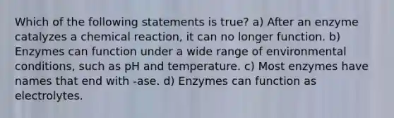 Which of the following statements is true? a) After an enzyme catalyzes a chemical reaction, it can no longer function. b) Enzymes can function under a wide range of environmental conditions, such as pH and temperature. c) Most enzymes have names that end with -ase. d) Enzymes can function as electrolytes.