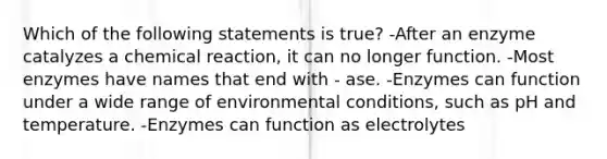 Which of the following statements is true? -After an enzyme catalyzes a chemical reaction, it can no longer function. -Most enzymes have names that end with - ase. -Enzymes can function under a wide range of environmental conditions, such as pH and temperature. -Enzymes can function as electrolytes