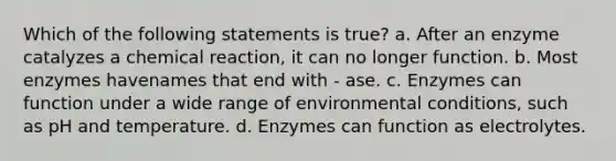 Which of the following statements is true? a. After an enzyme catalyzes a chemical reaction, it can no longer function. b. Most enzymes havenames that end with - ase. c. Enzymes can function under a wide range of environmental conditions, such as pH and temperature. d. Enzymes can function as electrolytes.