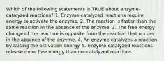 Which of the following statements is TRUE about enzyme-catalyzed reactions? 1. Enzyme-catalyzed reactions require energy to activate the enzyme. 2. The reaction is faster than the same reaction in the absence of the enzyme. 3. The free-energy change of the reaction is opposite from the reaction that occurs in the absence of the enzyme. 4. An enzyme catalyzes a reaction by raising the activation energy. 5. Enzyme-catalyzed reactions release more free energy than noncatalyzed reactions.