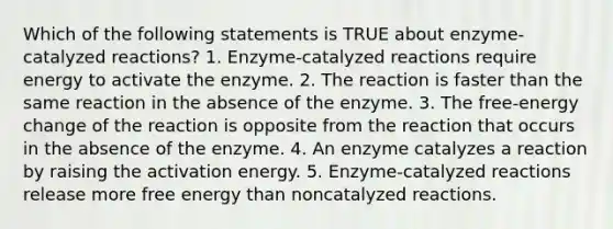 Which of the following statements is TRUE about enzyme-catalyzed reactions? 1. Enzyme-catalyzed reactions require energy to activate the enzyme. 2. The reaction is faster than the same reaction in the absence of the enzyme. 3. The free-energy change of the reaction is opposite from the reaction that occurs in the absence of the enzyme. 4. An enzyme catalyzes a reaction by raising the activation energy. 5. Enzyme-catalyzed reactions release more free energy than noncatalyzed reactions.