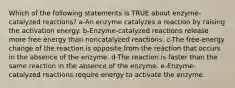 Which of the following statements is TRUE about enzyme-catalyzed reactions? a-An enzyme catalyzes a reaction by raising the activation energy. b-Enzyme-catalyzed reactions release more free energy than noncatalyzed reactions. c-The free-energy change of the reaction is opposite from the reaction that occurs in the absence of the enzyme. d-The reaction is faster than the same reaction in the absence of the enzyme. e-Enzyme-catalyzed reactions require energy to activate the enzyme.