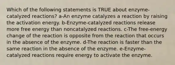 Which of the following statements is TRUE about enzyme-catalyzed reactions? a-An enzyme catalyzes a reaction by raising the activation energy. b-Enzyme-catalyzed reactions release more free energy than noncatalyzed reactions. c-The free-energy change of the reaction is opposite from the reaction that occurs in the absence of the enzyme. d-The reaction is faster than the same reaction in the absence of the enzyme. e-Enzyme-catalyzed reactions require energy to activate the enzyme.