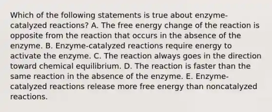 Which of the following statements is true about enzyme-catalyzed reactions? A. The free energy change of the reaction is opposite from the reaction that occurs in the absence of the enzyme. B. Enzyme-catalyzed reactions require energy to activate the enzyme. C. The reaction always goes in the direction toward chemical equilibrium. D. The reaction is faster than the same reaction in the absence of the enzyme. E. Enzyme-catalyzed reactions release more free energy than noncatalyzed reactions.