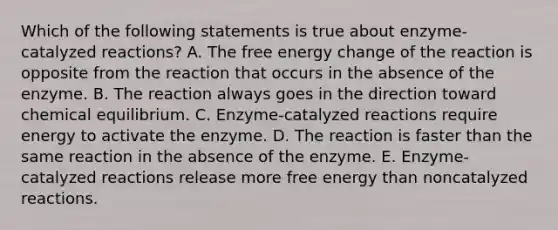 Which of the following statements is true about enzyme-catalyzed reactions? A. The free energy change of the reaction is opposite from the reaction that occurs in the absence of the enzyme. B. The reaction always goes in the direction toward <a href='https://www.questionai.com/knowledge/k2iYFZhwnu-chemical-equilibrium' class='anchor-knowledge'>chemical equilibrium</a>. C. Enzyme-catalyzed reactions require energy to activate the enzyme. D. The reaction is faster than the same reaction in the absence of the enzyme. E. Enzyme-catalyzed reactions release more free energy than noncatalyzed reactions.