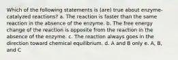 Which of the following statements is (are) true about enzyme-catalyzed reactions? a. The reaction is faster than the same reaction in the absence of the enzyme. b. The free energy change of the reaction is opposite from the reaction in the absence of the enzyme. c. The reaction always goes in the direction toward chemical equilibrium. d. A and B only e. A, B, and C