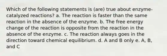 Which of the following statements is (are) true about enzyme-catalyzed reactions? a. The reaction is faster than the same reaction in the absence of the enzyme. b. The free energy change of the reaction is opposite from the reaction in the absence of the enzyme. c. The reaction always goes in the direction toward chemical equilibrium. d. A and B only e. A, B, and C