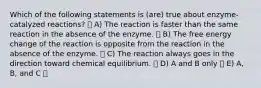 Which of the following statements is (are) true about enzyme-catalyzed reactions? A) The reaction is faster than the same reaction in the absence of the enzyme. B) The free energy change of the reaction is opposite from the reaction in the absence of the enzyme. C) The reaction always goes in the direction toward chemical equilibrium. D) A and B only E) A, B, and C