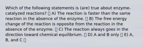 Which of the following statements is (are) true about enzyme-catalyzed reactions? A) The reaction is faster than the same reaction in the absence of the enzyme. B) The free energy change of the reaction is opposite from the reaction in the absence of the enzyme. C) The reaction always goes in the direction toward chemical equilibrium. D) A and B only E) A, B, and C