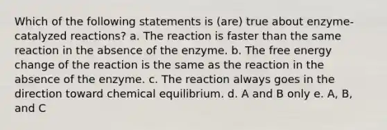 Which of the following statements is (are) true about enzyme-catalyzed reactions? a. The reaction is faster than the same reaction in the absence of the enzyme. b. The free energy change of the reaction is the same as the reaction in the absence of the enzyme. c. The reaction always goes in the direction toward chemical equilibrium. d. A and B only e. A, B, and C