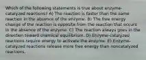 Which of the following statements is true about enzyme-catalyzed reactions? A) The reaction is faster than the same reaction in the absence of the enzyme. B) The free energy change of the reaction is opposite from the reaction that occurs in the absence of the enzyme. C) The reaction always goes in the direction toward chemical equilibrium. D) Enzyme-catalyzed reactions require energy to activate the enzyme. E) Enzyme-catalyzed reactions release more free energy than noncatalyzed reactions.