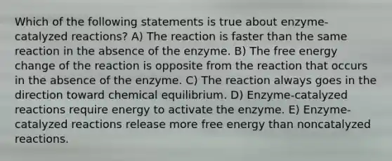 Which of the following statements is true about enzyme-catalyzed reactions? A) The reaction is faster than the same reaction in the absence of the enzyme. B) The free energy change of the reaction is opposite from the reaction that occurs in the absence of the enzyme. C) The reaction always goes in the direction toward chemical equilibrium. D) Enzyme-catalyzed reactions require energy to activate the enzyme. E) Enzyme-catalyzed reactions release more free energy than noncatalyzed reactions.