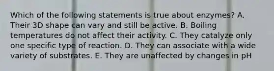 Which of the following statements is true about enzymes? A. Their 3D shape can vary and still be active. B. Boiling temperatures do not affect their activity. C. They catalyze only one specific type of reaction. D. They can associate with a wide variety of substrates. E. They are unaffected by changes in pH