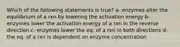 Which of the following statements is true? a- enzymes alter the equilibrium of a rxn by lowering the activation energy b- enzymes lower the activation energy of a rxn in the reverse direction c- enzymes lower the eq. of a rxn in both directions d- the eq. of a rxn is dependent on enzyme concentration