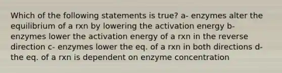 Which of the following statements is true? a- enzymes alter the equilibrium of a rxn by lowering the activation energy b- enzymes lower the activation energy of a rxn in the reverse direction c- enzymes lower the eq. of a rxn in both directions d- the eq. of a rxn is dependent on enzyme concentration