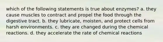 which of the following statements is true about enzymes? a. they cause muscles to contract and propel the food through the digestive tract. b. they lubricate, moisten, and protect cells from harsh environments. c. they are changed during the <a href='https://www.questionai.com/knowledge/kc6NTom4Ep-chemical-reactions' class='anchor-knowledge'>chemical reactions</a>. d. they accelerate the rate of chemical reactions