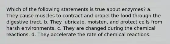 Which of the following statements is true about enzymes? a. They cause muscles to contract and propel the food through the digestive tract. b. They lubricate, moisten, and protect cells from harsh environments. c. They are changed during the <a href='https://www.questionai.com/knowledge/kc6NTom4Ep-chemical-reactions' class='anchor-knowledge'>chemical reactions</a>. d. They accelerate the rate of chemical reactions.