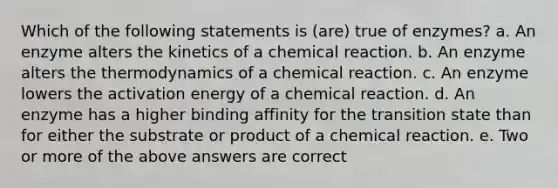 Which of the following statements is (are) true of enzymes? a. An enzyme alters the kinetics of a chemical reaction. b. An enzyme alters the thermodynamics of a chemical reaction. c. An enzyme lowers the activation energy of a chemical reaction. d. An enzyme has a higher binding affinity for the transition state than for either the substrate or product of a chemical reaction. e. Two or more of the above answers are correct