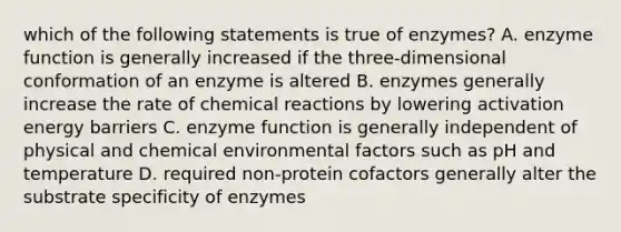 which of the following statements is true of enzymes? A. enzyme function is generally increased if the three-dimensional conformation of an enzyme is altered B. enzymes generally increase the rate of chemical reactions by lowering activation energy barriers C. enzyme function is generally independent of physical and chemical environmental factors such as pH and temperature D. required non-protein cofactors generally alter the substrate specificity of enzymes