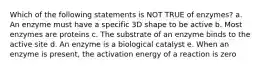 Which of the following statements is NOT TRUE of enzymes? a. An enzyme must have a specific 3D shape to be active b. Most enzymes are proteins c. The substrate of an enzyme binds to the active site d. An enzyme is a biological catalyst e. When an enzyme is present, the activation energy of a reaction is zero