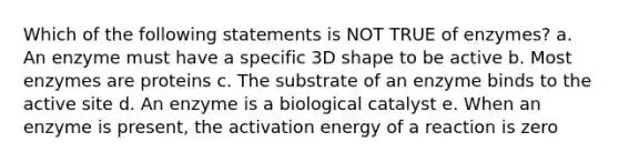 Which of the following statements is NOT TRUE of enzymes? a. An enzyme must have a specific 3D shape to be active b. Most enzymes are proteins c. The substrate of an enzyme binds to the active site d. An enzyme is a biological catalyst e. When an enzyme is present, the activation energy of a reaction is zero