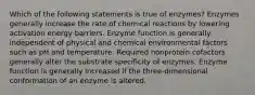 Which of the following statements is true of enzymes? Enzymes generally increase the rate of chemical reactions by lowering activation energy barriers. Enzyme function is generally independent of physical and chemical environmental factors such as pH and temperature. Required nonprotein cofactors generally alter the substrate specificity of enzymes. Enzyme function is generally increased if the three-dimensional conformation of an enzyme is altered.