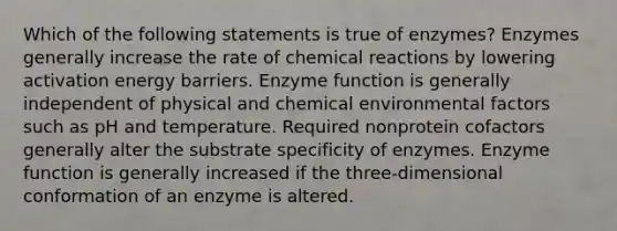 Which of the following statements is true of enzymes? Enzymes generally increase the rate of chemical reactions by lowering activation energy barriers. Enzyme function is generally independent of physical and chemical environmental factors such as pH and temperature. Required nonprotein cofactors generally alter the substrate specificity of enzymes. Enzyme function is generally increased if the three-dimensional conformation of an enzyme is altered.