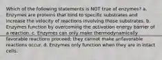 Which of the following statements is NOT true of enzymes? a. Enzymes are proteins that bind to specific substrates and increase the velocity of reactions involving those substrates. b. Enzymes function by overcoming the activation energy barrier of a reaction. c. Enzymes can only make thermodynamically favorable reactions proceed; they cannot make unfavorable reactions occur. d. Enzymes only function when they are in intact cells.